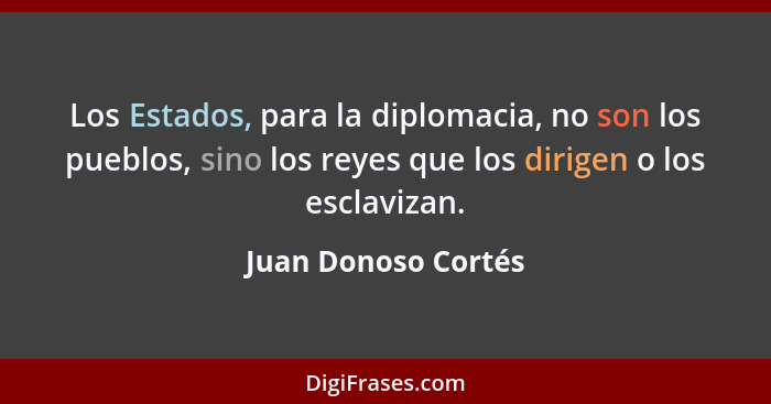 Los Estados, para la diplomacia, no son los pueblos, sino los reyes que los dirigen o los esclavizan.... - Juan Donoso Cortés