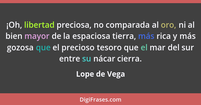 ¡Oh, libertad preciosa, no comparada al oro, ni al bien mayor de la espaciosa tierra, más rica y más gozosa que el precioso tesoro que... - Lope de Vega