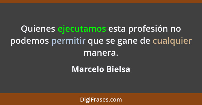 Quienes ejecutamos esta profesión no podemos permitir que se gane de cualquier manera.... - Marcelo Bielsa