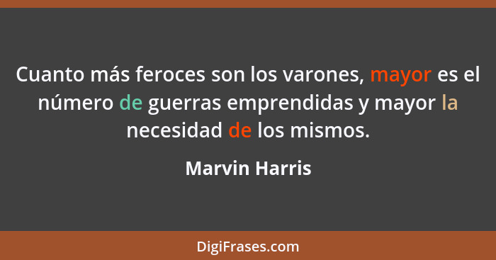 Cuanto más feroces son los varones, mayor es el número de guerras emprendidas y mayor la necesidad de los mismos.... - Marvin Harris