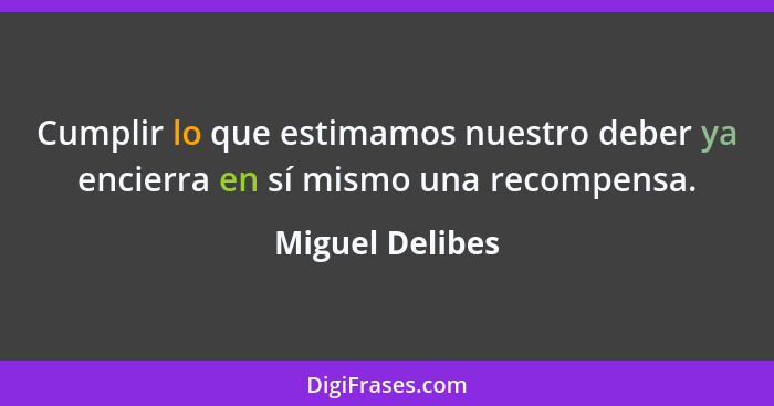 Cumplir lo que estimamos nuestro deber ya encierra en sí mismo una recompensa.... - Miguel Delibes