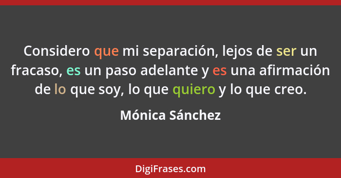 Considero que mi separación, lejos de ser un fracaso, es un paso adelante y es una afirmación de lo que soy, lo que quiero y lo que c... - Mónica Sánchez