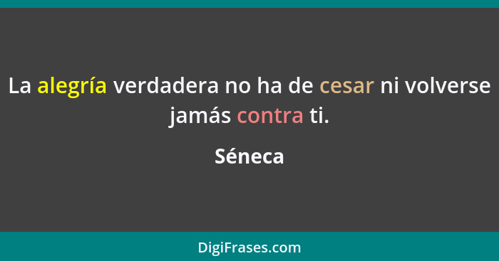 La alegría verdadera no ha de cesar ni volverse jamás contra ti.... - Séneca