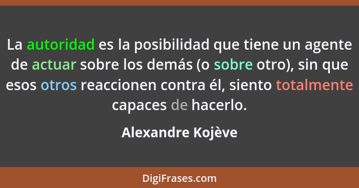 La autoridad es la posibilidad que tiene un agente de actuar sobre los demás (o sobre otro), sin que esos otros reaccionen contra é... - Alexandre Kojève