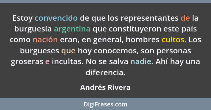Estoy convencido de que los representantes de la burguesía argentina que constituyeron este país como nación eran, en general, hombres... - Andrés Rivera
