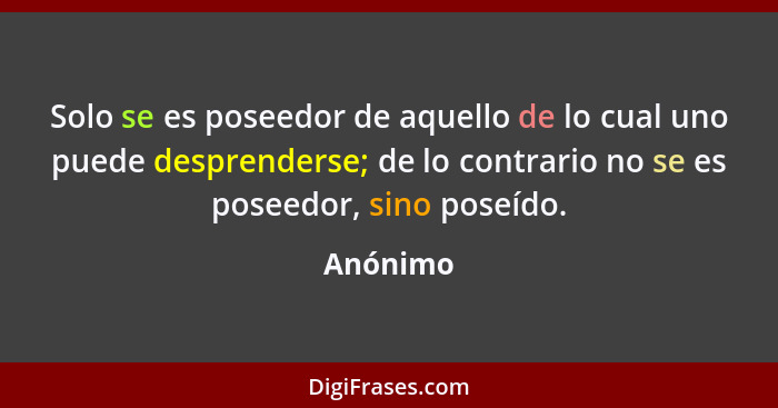 Solo se es poseedor de aquello de lo cual uno puede desprenderse; de lo contrario no se es poseedor, sino poseído.... - Anónimo