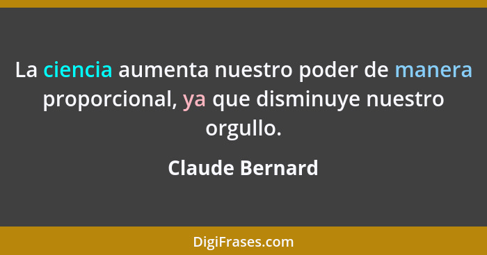 La ciencia aumenta nuestro poder de manera proporcional, ya que disminuye nuestro orgullo.... - Claude Bernard