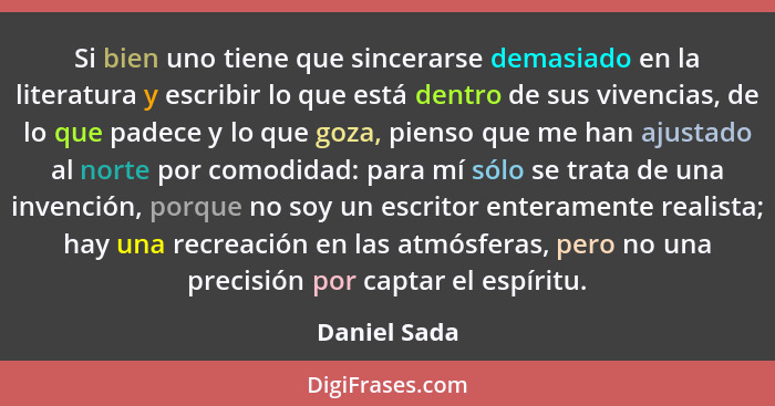 Si bien uno tiene que sincerarse demasiado en la literatura y escribir lo que está dentro de sus vivencias, de lo que padece y lo que go... - Daniel Sada