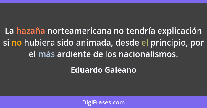 La hazaña norteamericana no tendría explicación si no hubiera sido animada, desde el principio, por el más ardiente de los nacionali... - Eduardo Galeano