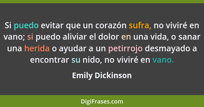 Si puedo evitar que un corazón sufra, no viviré en vano; si puedo aliviar el dolor en una vida, o sanar una herida o ayudar a un pet... - Emily Dickinson