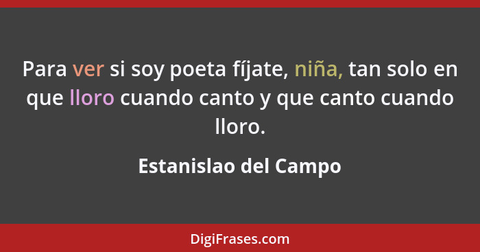 Para ver si soy poeta fíjate, niña, tan solo en que lloro cuando canto y que canto cuando lloro.... - Estanislao del Campo