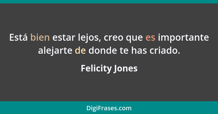 Está bien estar lejos, creo que es importante alejarte de donde te has criado.... - Felicity Jones