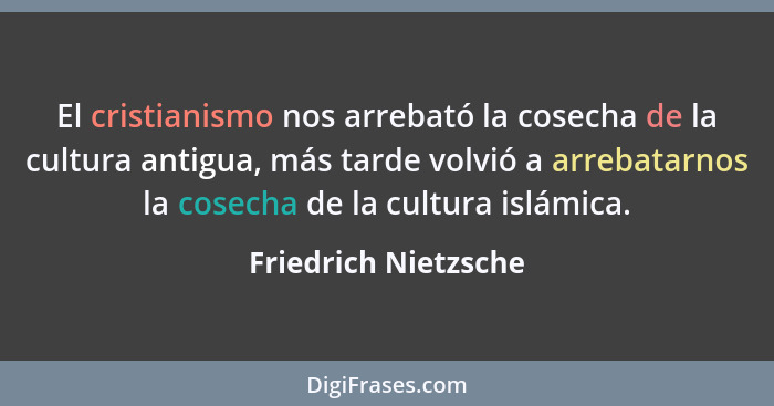 El cristianismo nos arrebató la cosecha de la cultura antigua, más tarde volvió a arrebatarnos la cosecha de la cultura islámica... - Friedrich Nietzsche