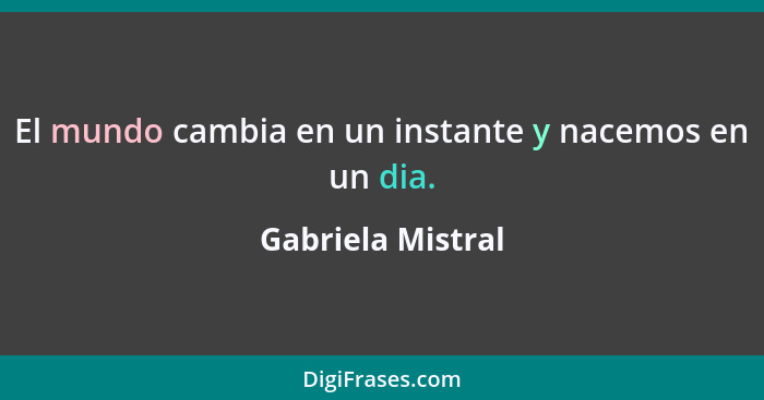 El mundo cambia en un instante y nacemos en un dia.... - Gabriela Mistral