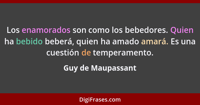 Los enamorados son como los bebedores. Quien ha bebido beberá, quien ha amado amará. Es una cuestión de temperamento.... - Guy de Maupassant