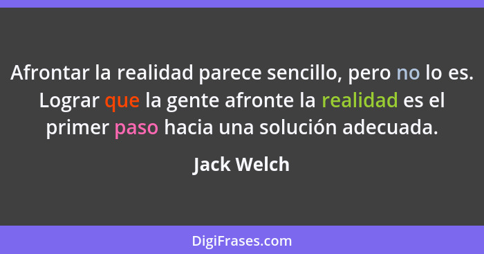 Afrontar la realidad parece sencillo, pero no lo es. Lograr que la gente afronte la realidad es el primer paso hacia una solución adecuad... - Jack Welch