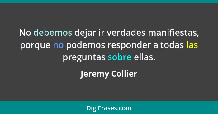 No debemos dejar ir verdades manifiestas, porque no podemos responder a todas las preguntas sobre ellas.... - Jeremy Collier