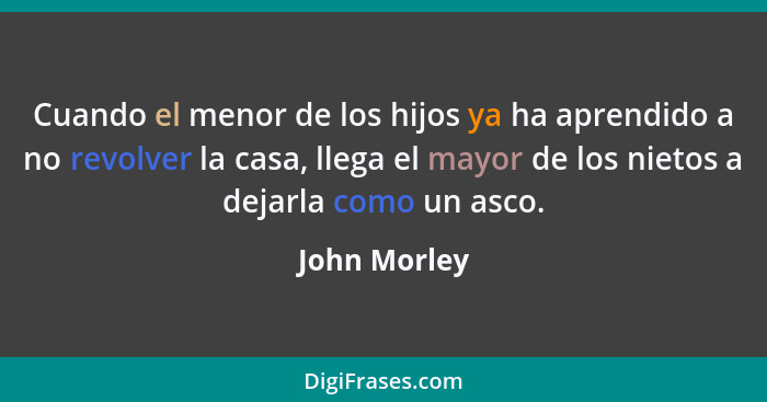 Cuando el menor de los hijos ya ha aprendido a no revolver la casa, llega el mayor de los nietos a dejarla como un asco.... - John Morley