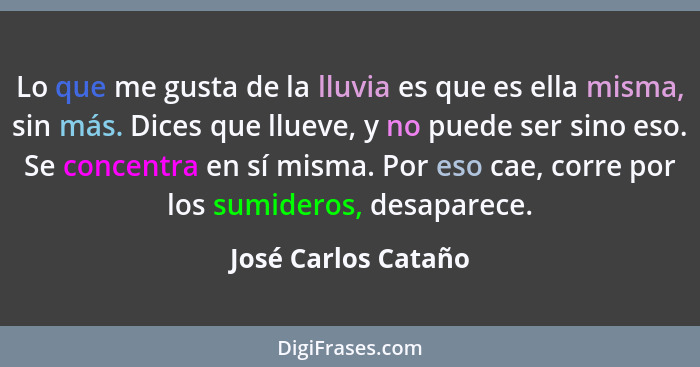 Lo que me gusta de la lluvia es que es ella misma, sin más. Dices que llueve, y no puede ser sino eso. Se concentra en sí misma.... - José Carlos Cataño