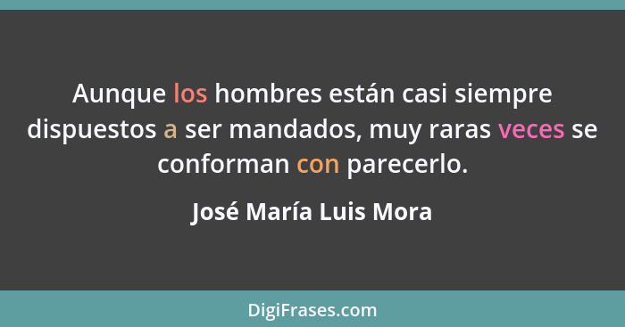 Aunque los hombres están casi siempre dispuestos a ser mandados, muy raras veces se conforman con parecerlo.... - José María Luis Mora