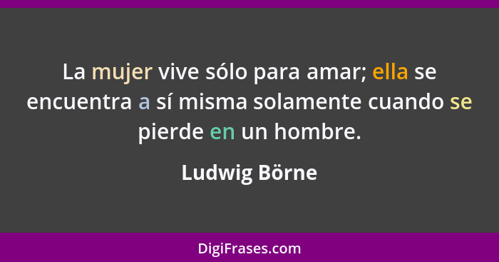 La mujer vive sólo para amar; ella se encuentra a sí misma solamente cuando se pierde en un hombre.... - Ludwig Börne