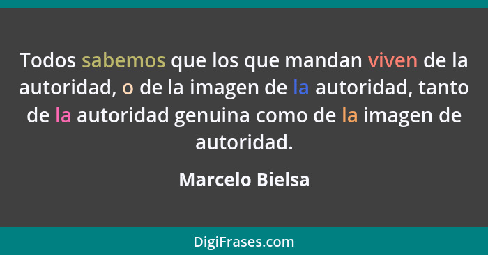 Todos sabemos que los que mandan viven de la autoridad, o de la imagen de la autoridad, tanto de la autoridad genuina como de la imag... - Marcelo Bielsa