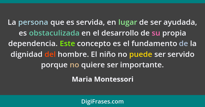 La persona que es servida, en lugar de ser ayudada, es obstaculizada en el desarrollo de su propia dependencia. Este concepto es el... - Maria Montessori