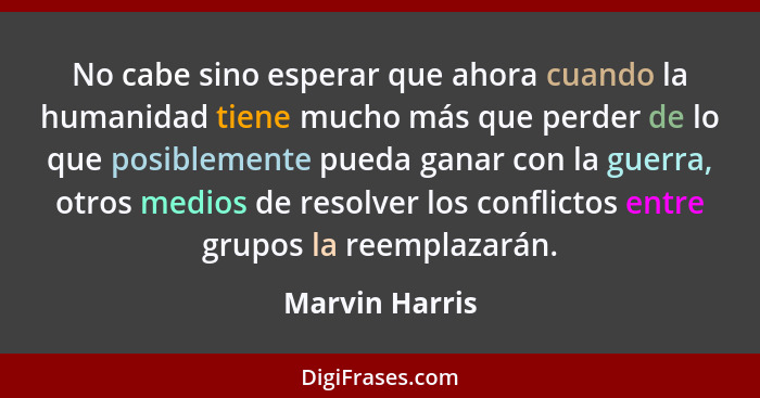 No cabe sino esperar que ahora cuando la humanidad tiene mucho más que perder de lo que posiblemente pueda ganar con la guerra, otros... - Marvin Harris