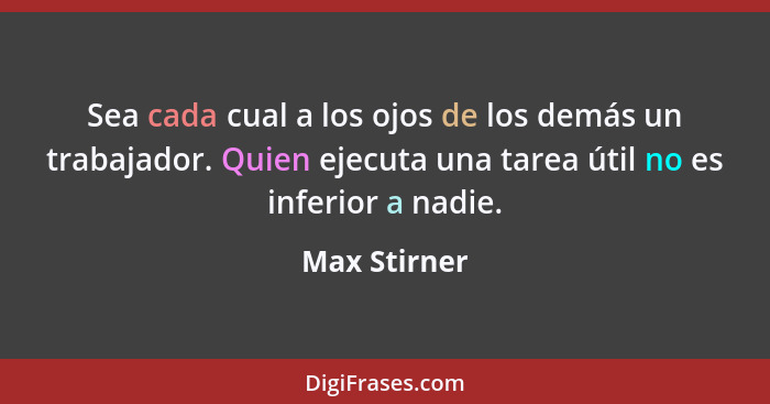 Sea cada cual a los ojos de los demás un trabajador. Quien ejecuta una tarea útil no es inferior a nadie.... - Max Stirner