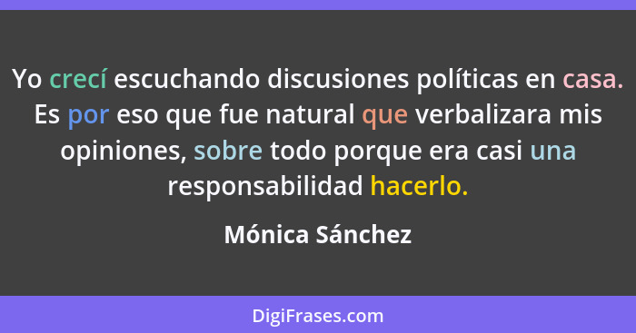 Yo crecí escuchando discusiones políticas en casa. Es por eso que fue natural que verbalizara mis opiniones, sobre todo porque era ca... - Mónica Sánchez