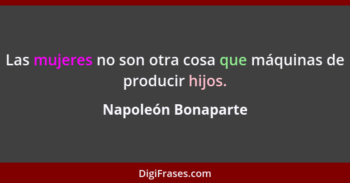 Las mujeres no son otra cosa que máquinas de producir hijos.... - Napoleón Bonaparte