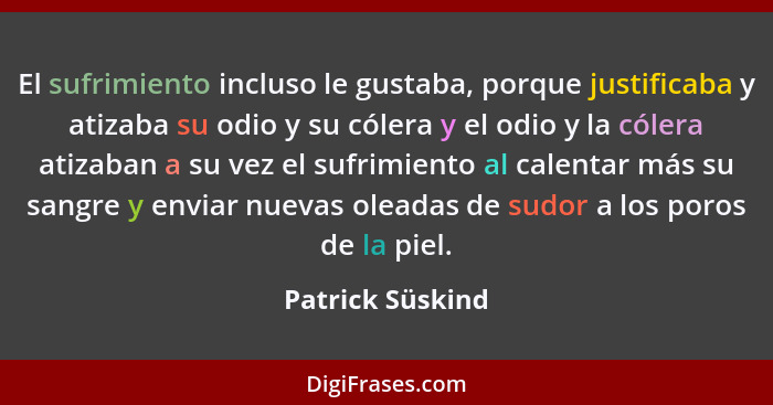 El sufrimiento incluso le gustaba, porque justificaba y atizaba su odio y su cólera y el odio y la cólera atizaban a su vez el sufri... - Patrick Süskind