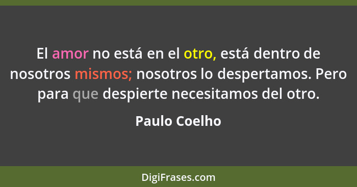 El amor no está en el otro, está dentro de nosotros mismos; nosotros lo despertamos. Pero para que despierte necesitamos del otro.... - Paulo Coelho