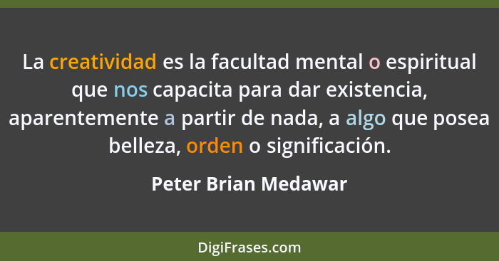 La creatividad es la facultad mental o espiritual que nos capacita para dar existencia, aparentemente a partir de nada, a algo q... - Peter Brian Medawar