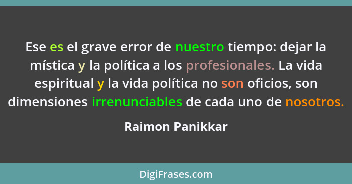 Ese es el grave error de nuestro tiempo: dejar la mística y la política a los profesionales. La vida espiritual y la vida política n... - Raimon Panikkar