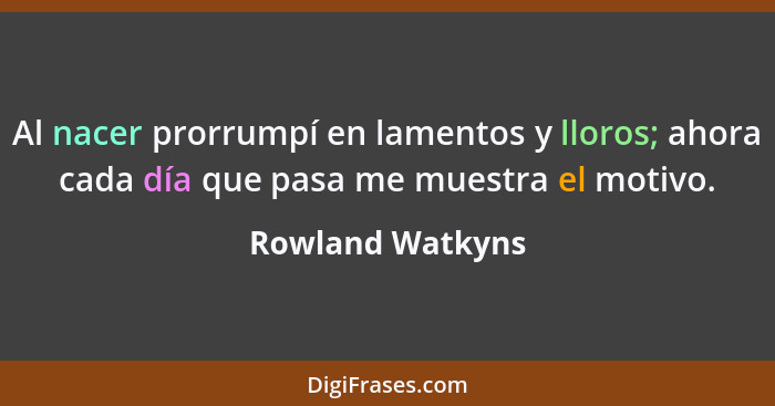 Al nacer prorrumpí en lamentos y lloros; ahora cada día que pasa me muestra el motivo.... - Rowland Watkyns