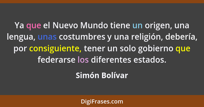 Ya que el Nuevo Mundo tiene un origen, una lengua, unas costumbres y una religión, debería, por consiguiente, tener un solo gobierno q... - Simón Bolívar