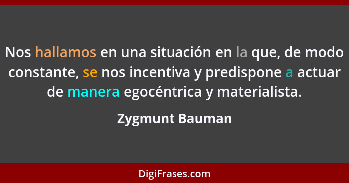 Nos hallamos en una situación en la que, de modo constante, se nos incentiva y predispone a actuar de manera egocéntrica y materialis... - Zygmunt Bauman