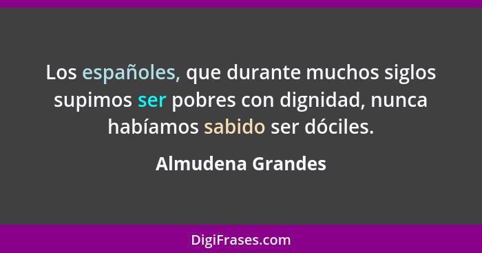 Los españoles, que durante muchos siglos supimos ser pobres con dignidad, nunca habíamos sabido ser dóciles.... - Almudena Grandes