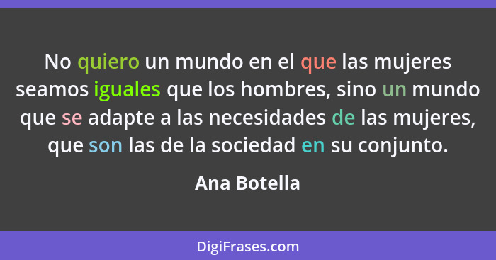 No quiero un mundo en el que las mujeres seamos iguales que los hombres, sino un mundo que se adapte a las necesidades de las mujeres, q... - Ana Botella
