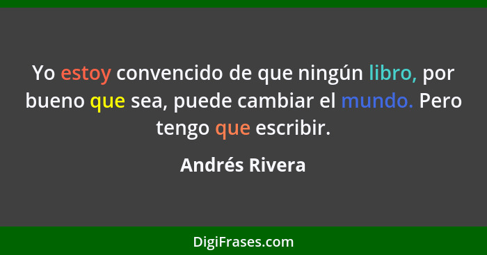 Yo estoy convencido de que ningún libro, por bueno que sea, puede cambiar el mundo. Pero tengo que escribir.... - Andrés Rivera