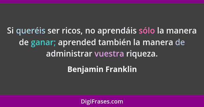 Si queréis ser ricos, no aprendáis sólo la manera de ganar; aprended también la manera de administrar vuestra riqueza.... - Benjamin Franklin