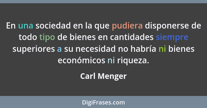 En una sociedad en la que pudiera disponerse de todo tipo de bienes en cantidades siempre superiores a su necesidad no habría ni bienes... - Carl Menger