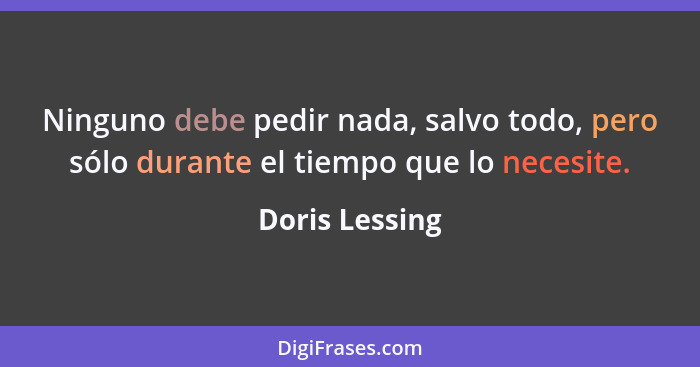Ninguno debe pedir nada, salvo todo, pero sólo durante el tiempo que lo necesite.... - Doris Lessing