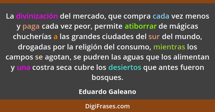 La divinización del mercado, que compra cada vez menos y paga cada vez peor, permite atiborrar de mágicas chucherías a las grandes c... - Eduardo Galeano