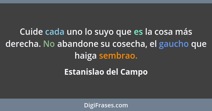 Cuide cada uno lo suyo que es la cosa más derecha. No abandone su cosecha, el gaucho que haiga sembrao.... - Estanislao del Campo