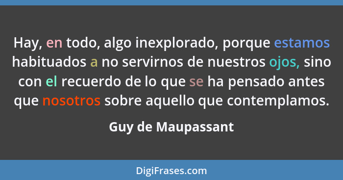 Hay, en todo, algo inexplorado, porque estamos habituados a no servirnos de nuestros ojos, sino con el recuerdo de lo que se ha pe... - Guy de Maupassant