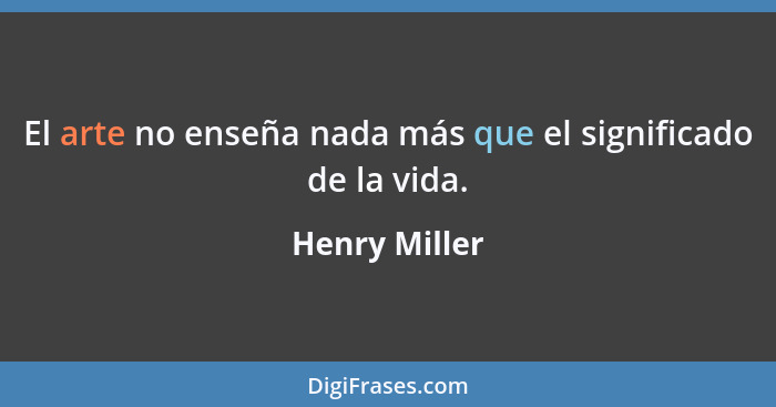 El arte no enseña nada más que el significado de la vida.... - Henry Miller