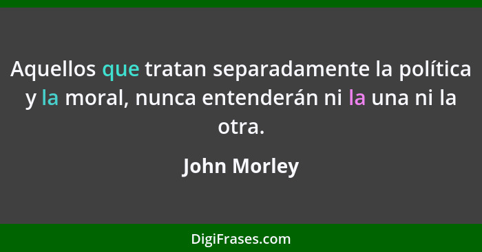 Aquellos que tratan separadamente la política y la moral, nunca entenderán ni la una ni la otra.... - John Morley