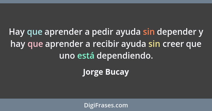 Hay que aprender a pedir ayuda sin depender y hay que aprender a recibir ayuda sin creer que uno está dependiendo.... - Jorge Bucay